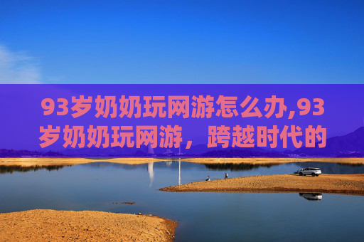 93岁奶奶玩网游怎么办,93岁奶奶玩网游，跨越时代的数字冒险