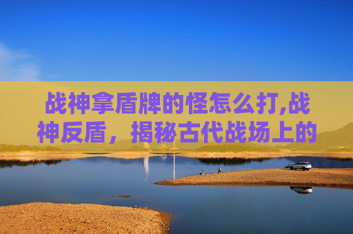 战神拿盾牌的怪怎么打,战神反盾，揭秘古代战场上的防御奇迹