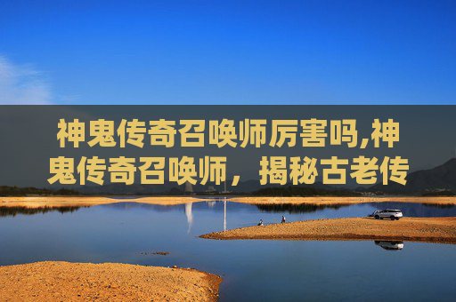 神鬼传奇召唤师厉害吗,神鬼传奇召唤师，揭秘古老传说与现代魔法的交汇
