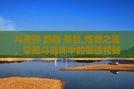 斗战神 炼器 革包,炼器之道，掌握斗战神中的锻造精髓