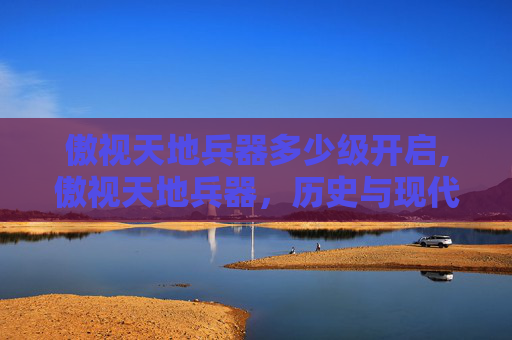 傲视天地兵器多少级开启,傲视天地兵器，历史与现代的交锋