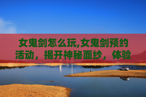 女鬼剑怎么玩,女鬼剑预约活动，揭开神秘面纱，体验不一样的剑术之旅