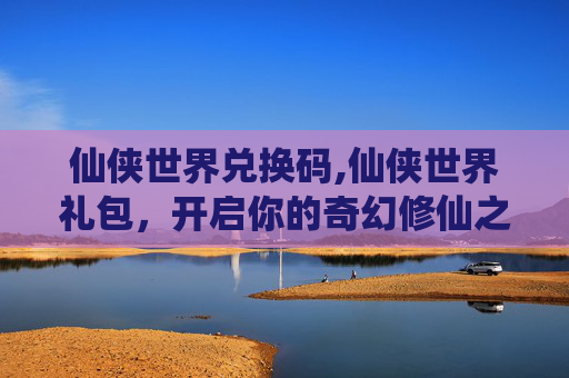 仙侠世界兑换码,仙侠世界礼包，开启你的奇幻修仙之旅
