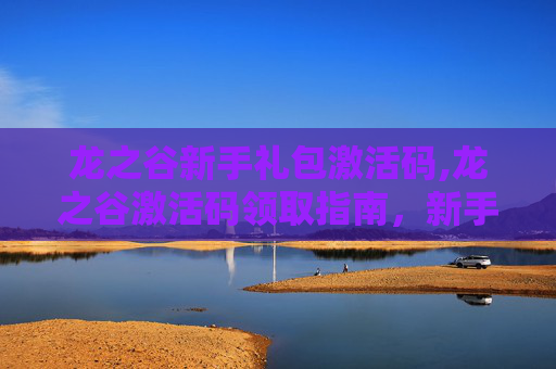 龙之谷新手礼包激活码,龙之谷激活码领取指南，新手入门与高级技巧全解析