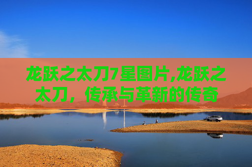 龙跃之太刀7星图片,龙跃之太刀，传承与革新的传奇