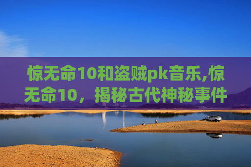 惊无命10和盗贼pk音乐,惊无命10,揭秘古代神秘事件背后的真相 惊无命10和盗贼pk音乐,惊无命10,揭秘古代神秘事件背后的真相