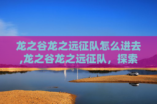 龙之谷龙之远征队怎么进去,龙之谷龙之远征队，探索未知的冒险之旅