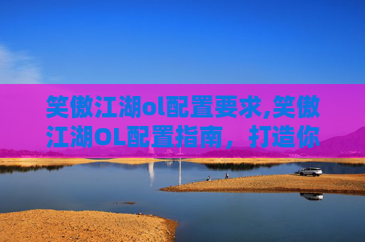 笑傲江湖ol配置要求,笑傲江湖OL配置指南，打造你的专属武侠世界