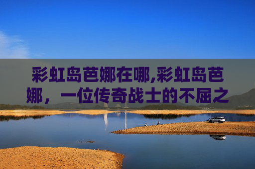 彩虹岛芭娜在哪,彩虹岛芭娜，一位传奇战士的不屈之旅