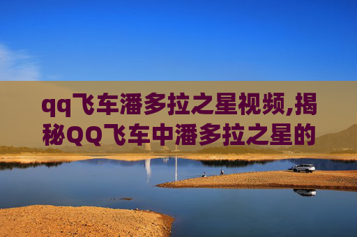 qq飞车潘多拉之星视频,揭秘QQ飞车中潘多拉之星的神秘面纱