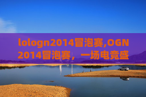 lologn2014冒泡赛,OGN2014冒泡赛,一场电竞盛宴的华丽篇章 lologn2014冒泡赛,OGN2014冒泡赛,一场电竞盛宴的华丽篇章