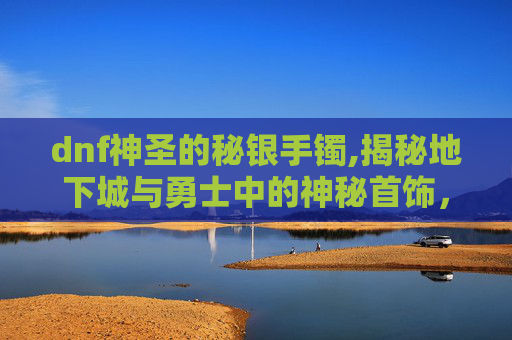 dnf神圣的秘银手镯,揭秘地下城与勇士中的神秘首饰，隐藏的力量与传说