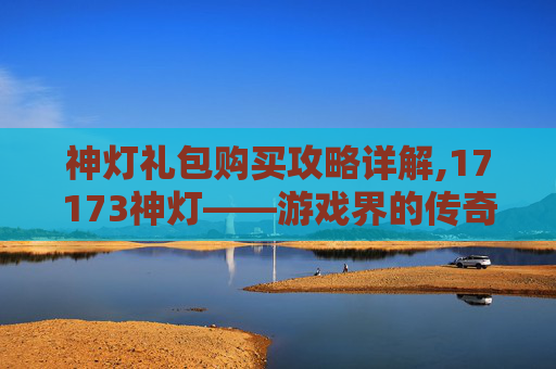 神灯礼包购买攻略详解,17173神灯——游戏界的传奇与创新 神灯礼包购买攻略详解,17173神灯——游戏界的传奇与创新