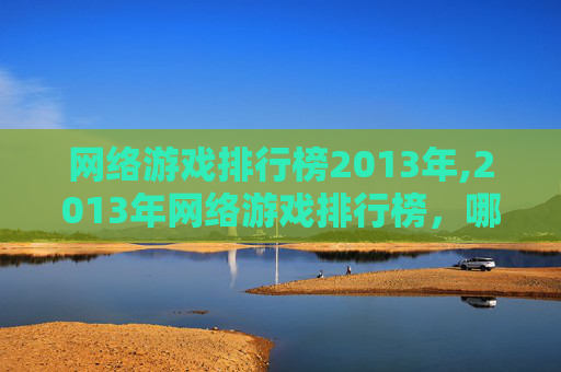 网络游戏排行榜2013年,2013年网络游戏排行榜，哪些游戏在玩家心中占据着最高的位置？