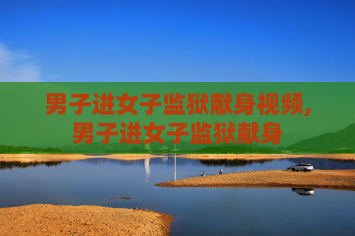 男子进女子监狱献身视频,男子进女子监狱献身