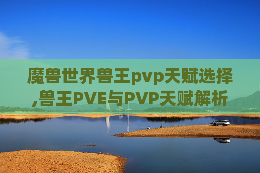 魔兽世界兽王pvp天赋选择,兽王PVE与PVP天赋解析，如何最大化你的战斗潜力