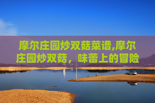 摩尔庄园炒双菇菜谱,摩尔庄园炒双菇,味蕾上的冒险之旅 摩尔庄园炒双菇菜谱,摩尔庄园炒双菇,味蕾上的冒险之旅