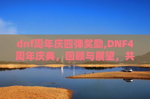 dnf周年庆四弹奖励,DNF4周年庆典，回顾与展望，共同见证游戏的成长