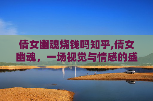 倩女幽魂烧钱吗知乎,倩女幽魂，一场视觉与情感的盛宴