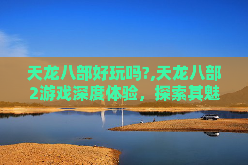 天龙八部好玩吗?,天龙八部2游戏深度体验,探索其魅力与挑战 天龙八部好玩吗?,天龙八部2游戏深度体验,探索其魅力与挑战