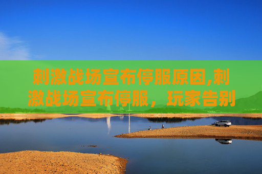 刺激战场宣布停服原因,刺激战场宣布停服，玩家告别经典游戏