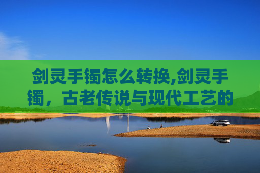 剑灵手镯怎么转换,剑灵手镯，古老传说与现代工艺的完美融合