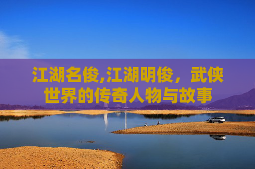 江湖名俊,江湖明俊，武侠世界的传奇人物与故事