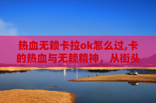 热血无赖卡拉ok怎么过,卡的热血与无赖精神，从街头霸王到商业巨头