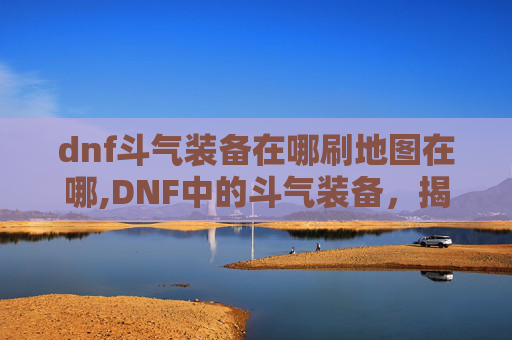 dnf斗气装备在哪刷地图在哪,DNF中的斗气装备，揭秘其独特魅力与获取途径