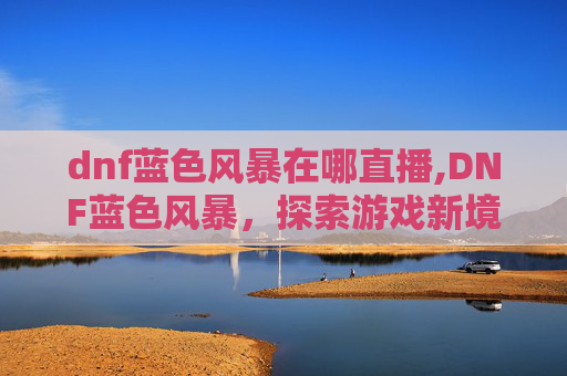 dnf蓝色风暴在哪直播,DNF蓝色风暴，探索游戏新境界