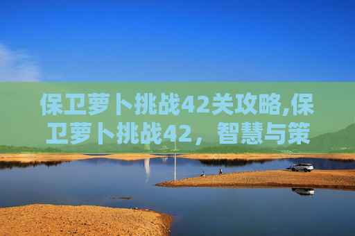 保卫萝卜挑战42关攻略,保卫萝卜挑战42,智慧与策略的终极考验