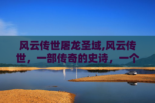 风云传世屠龙圣域,风云传世，一部传奇的史诗，一个时代的缩影