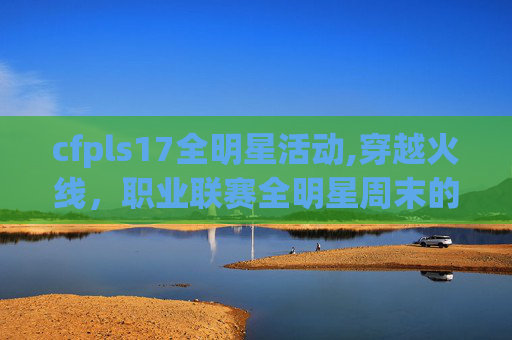 cfpls17全明星活动,穿越火线，职业联赛全明星周末的热血盛宴