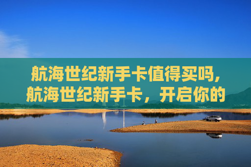 航海世纪新手卡值得买吗,航海世纪新手卡,开启你的海洋冒险之旅 航海世纪新手卡值得买吗,航海世纪新手卡,开启你的海洋冒险之旅