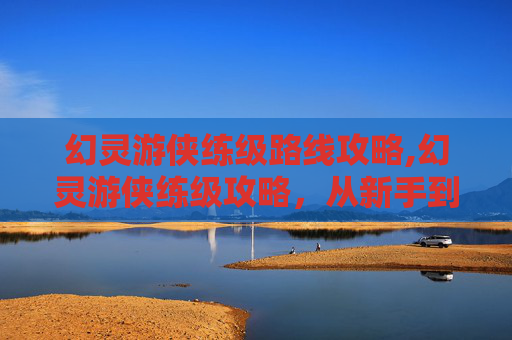 幻灵游侠练级路线攻略,幻灵游侠练级攻略，从新手到高手的必备技巧