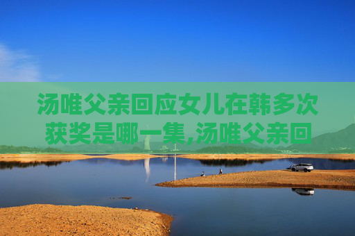 汤唯父亲回应女儿在韩多次获奖是哪一集,汤唯父亲回应女儿在韩多次获奖