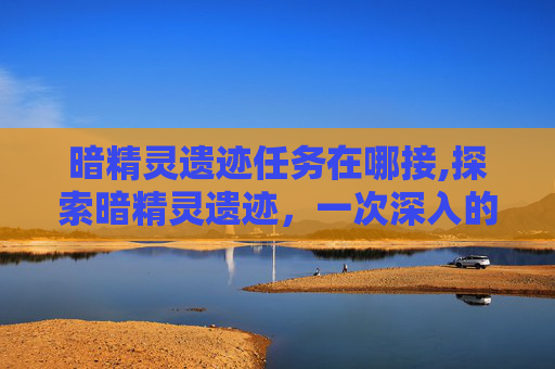 暗精灵遗迹任务在哪接,探索暗精灵遗迹，一次深入的冒险之旅