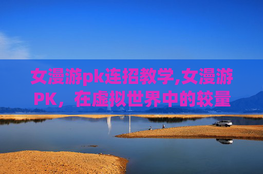女漫游pk连招教学,女漫游PK，在虚拟世界中的较量与成长