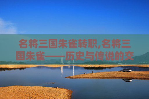 名将三国朱雀转职,名将三国朱雀——历史与传说的交织