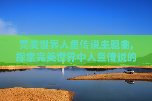 完美世界人鱼传说主题曲,探索完美世界中人鱼传说的神秘面纱 完美世界人鱼传说主题曲,探索完美世界中人鱼传说的神秘面纱