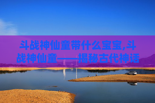 斗战神仙童带什么宝宝,斗战神仙童——揭秘古代神话中的神秘力量