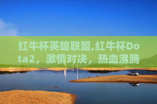 红牛杯英雄联盟,红牛杯Dota2，激情对决，热血沸腾