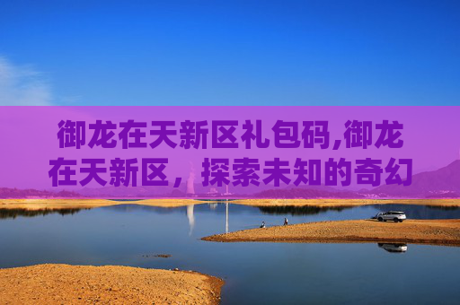 御龙在天新区礼包码,御龙在天新区，探索未知的奇幻世界