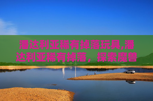 潘达利亚稀有掉落玩具,潘达利亚稀有掉落，探索魔兽世界中的珍稀宝藏