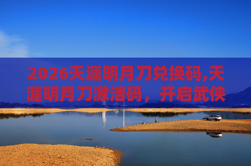 2026天涯明月刀兑换码,天涯明月刀激活码，开启武侠世界的奇幻之旅