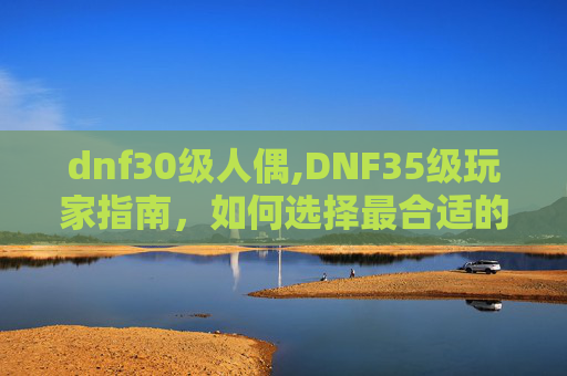 dnf30级人偶,DNF35级玩家指南，如何选择最合适的人偶以提升战斗力