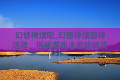 幻想神域吧,幻想神域源神选择，揭秘游戏中的终极决策