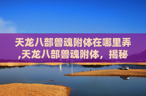 天龙八部兽魂附体在哪里弄,天龙八部兽魂附体,揭秘武侠世界里的神秘力量 天龙八部兽魂附体在哪里弄,天龙八部兽魂附体,揭秘武侠世界里的神秘力量