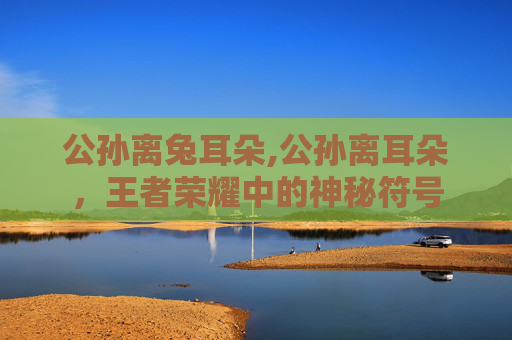 公孙离兔耳朵,公孙离耳朵，王者荣耀中的神秘符号