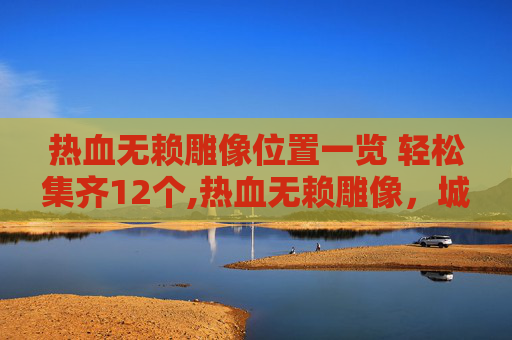 热血无赖雕像位置一览 轻松集齐12个,热血无赖雕像，城市中的叛逆象征